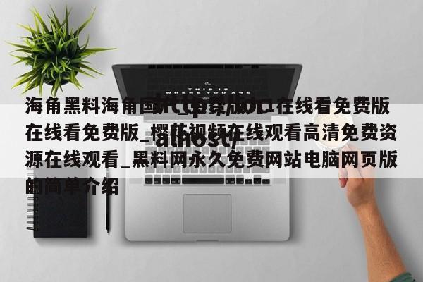 海角黑料海角国产_免费版九1在线看免费版在线看免费版_樱花视频在线观看高清免费资源在线观看_黑料网永久免费网站电脑网页版的简单介绍